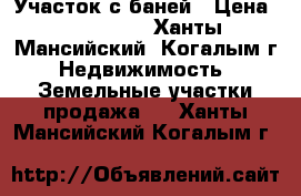 Участок с баней › Цена ­ 950 000 - Ханты-Мансийский, Когалым г. Недвижимость » Земельные участки продажа   . Ханты-Мансийский,Когалым г.
